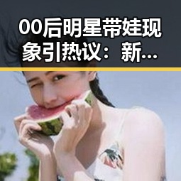00后明星带娃现象引热议：新一代父母的育儿态度怎么看？